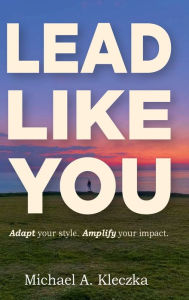 Title: Lead Like You: Adapt Your Style. Amplify Your Impact., Author: Michael Kleczka