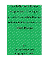 Title: How To Become A Fashion Designer And How To Be Highly Successful As A Fashion Designer, Author: Dr. Harrison Sachs