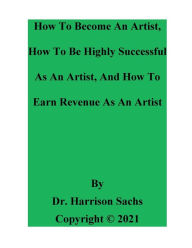 Title: How To Become An Artist, How To Be Highly Successful As An Artist, And How To Earn Revenue As An Artist, Author: Dr. Harrison Sachs
