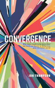 Title: Convergence: Why Jesus needs to be more than our Lord and Savior to thrive in a post Christian world, Author: Jon Thompson