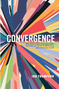 Title: Convergence: Why Jesus needs to be more than our Lord and Savior to thrive in a post-Christian world, Author: Jon Thompson