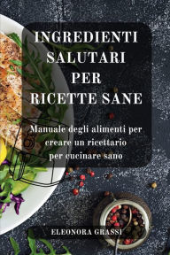 Title: Ingredienti Salutari per Ricette Sane: Manuale degli alimenti per creare un ricettario per cucinare sano, Author: Eleonora Grassi