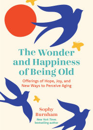 Title: The Wonder and Happiness of Being Old: Offerings of Hope, Joy, and New Ways to Perceive Aging, Author: Sophy Burnham