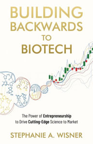 Title: Building Backwards to Biotech: The Power of Entrepreneurship to Drive Cutting-Edge Science to Market, Author: Stephanie A Wisner