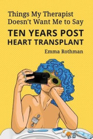 Title: Things My Therapist Doesn't Want Me to Say: Ten Years Post Heart Transplant, Author: Emma Rothman