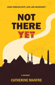 Title: Not There Yet: Living Through Egypt, Love, and Uncertainty, Author: Catherine Manfre