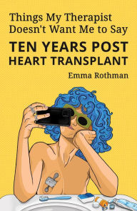 Title: Things My Therapist Doesn't Want Me to Say: Ten Years Post Heart Transplant, Author: Emma Rothman