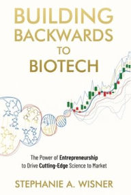 Title: Building Backwards to Biotech: The Power of Entrepreneurship to Drive Cutting-Edge Science to Market, Author: Stephanie Wisner