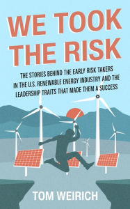 Title: We Took the Risk: The Stories Behind the Early Risk-takers in the U.S. Renewable Energy Industry and the Leadership Traits that Made Them a Success, Author: Tom Weirich