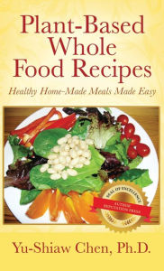 Title: Plant-Based Whole Food Recipes Healthy Homemade Meals Made Easy, Author: Yu-Shiaw Chen Ph.D
