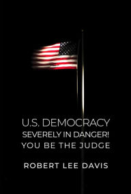 Title: U.S. Democracy Severely in Danger! You Be the Judge, Author: Robert Lee Davis