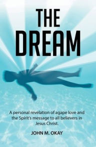 Title: The Dream: A Personal Revelation of Agape Love and the Spirit's Message to All Believers in Jesus Christ, Author: John M Okay