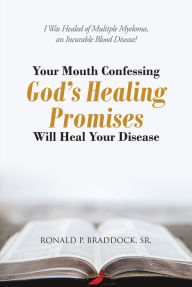 Title: Your Mouth Confessing God's Healing Promises Will Heal Your Disease: I Was Healed of Multiple Myeloma, an Incurable Blood Disease!, Author: Ronald P. Braddock