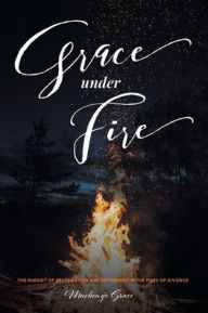 Title: Grace under Fire: The Pursuit of Restoration and Refinement in the Fires of Divorce, Author: MacKenzie Grace