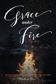 Title: Grace under Fire: The Pursuit of Restoration and Refinement in the Fires of Divorce, Author: Mackenzie Grace