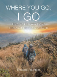 Title: WHERE YOU GO, I GO: FINDING OUR WAY HOME THROUGH THE BOOK OF RUTH, Author: Elisabet Fountain