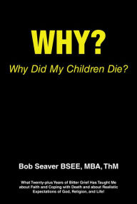 Title: Why? Why Did My Children Die?: What Twenty-plus Years of Bitter Grief Has Taught Me about Faith and Coping with Death and about Realistic Expectations of God, Religion, and Life!, Author: Bob Seaver BSEE MBA ThM