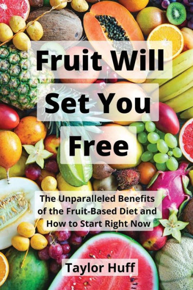 Fruit Will Set You Free: the Unparalleled Benefits of Fruit-Based Diet and How to Start Right Now