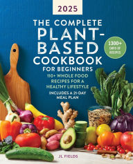 Title: The Complete Plant-Based Cookbook for Beginners 2025: 110+ Whole Food Recipes for a Healthy Lifestyle, Author: JL Fields