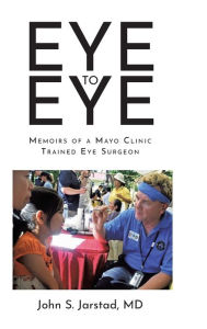 Title: Eye to Eye: Memoirs of a Mayo Clinic-Trained Eye Surgeon, Author: John S. Jarstad MD