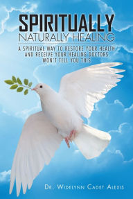 Title: Spiritually Naturally Healing: A Spiritual Way to Restore Your Health and Receive Your Healing Doctors Won't Tell You This, Author: Dr. Widelynn Cadet Alexis
