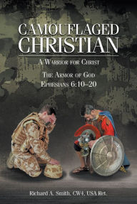 Title: Camouflaged Christian: A Warrior for Christ: The Armor of God Ephesians 6:10-20, Author: Richard A. Smith CW4 USA Ret.