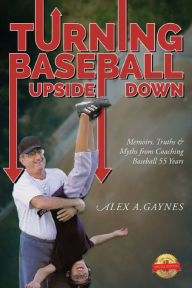 Title: Turning Baseball Upside Down: Memoirs, Truths & Myths from Coaching Baseball 55 Years, Author: Alex A Gaynes