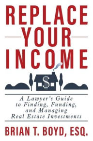 Title: Replace Your Income: A Lawyer's Guide to Finding, Funding, and Managing Real Estate Investments, Author: Brian T Boyd