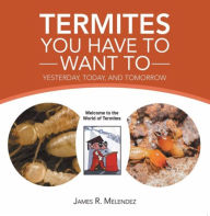 Title: Termites You Have to Want To: Yesterday, Today, and Tomorrow, Author: James R. Melendez