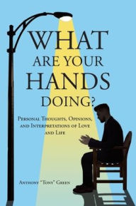 Title: What Are Your Hands Doing?: Personal Thoughts, Opinions, and Interpretations of Love and Life, Author: Anthony Tony Green