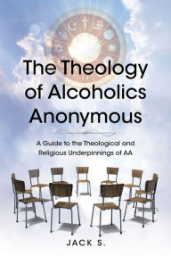 Title: The Theology of Alcoholics Anonymous: A Guide to the Theological and Religious Underpinnings of AA, Author: Jack S.