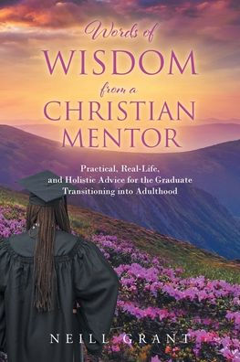 Words of Wisdom From a Christian Mentor: Practical, Real-Life, and Holistic Advice for the Graduate Transitioning into Adulthood