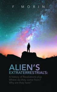 Title: Alien's Extraterrestrial's: A History of Revelations plus Where do they come from? And Why are they here?, Author: F Morin