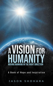 Title: A Vision for Humanity Moving Mankind in the Right Direction: A Book of Hope and Inspiration, Author: Jason Shohara