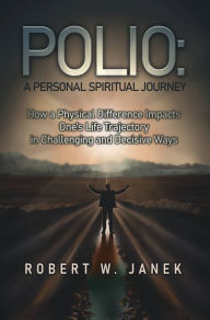 Title: Polio: A Personal Spiritual Journey: How a Physical Difference Impacts One's Life Trajectory in Challenging and Decisive Ways, Author: Robert W. Janek