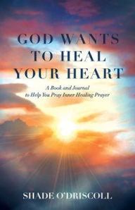 Title: God Wants to Heal Your Heart: A Book and Journal to Help You Pray Inner Healing Prayer, Author: Shade O'Driscoll
