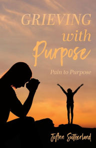 Title: Grieving with Purpose: Pain to Purpose, Author: Joann Sutherland