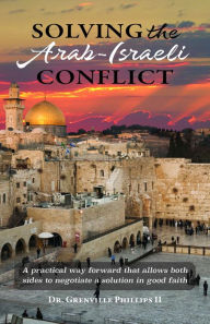 Title: Solving the Arab-Israeli Conflict: A Practical Way Forward that Allows Both Sides to Negotiate a Solution in Good Faith, Author: Dr. Grenville Phillips II