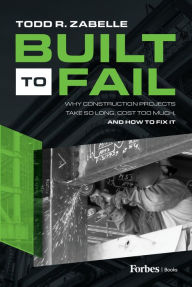 Title: Built to Fail: Why Construction Projects Take So Long, Cost Too Much, And How to Fix It, Author: Todd R. Zabelle