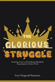 Title: The Glorious Struggle: Musings From a Mind Being Renewed, Expressed in Poetic Form, Author: Scott Fitzgerald Baramore
