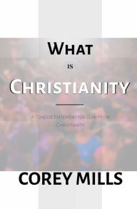 Title: What Is Christianity: A Concise Statement for Clarity on Christianity, Author: Corey Mills