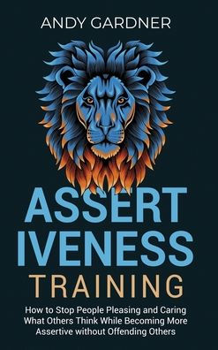 Assertiveness Training: How to Stop People Pleasing and Caring What Others Think While Becoming More Assertive without Offending