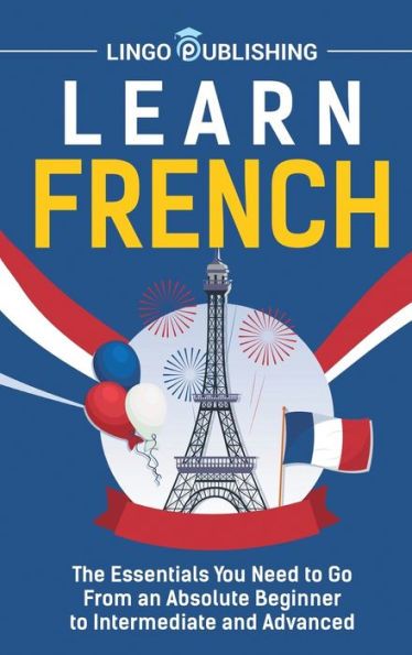 Learn French: The Essentials You Need to Go From an Absolute Beginner Intermediate and Advanced