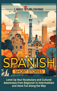 Title: Spanish Short Stories: Level Up Your Vocabulary and Cultural Awareness from Beginner to Intermediate and Have Fun Along the Way, Author: Lingo Publishing
