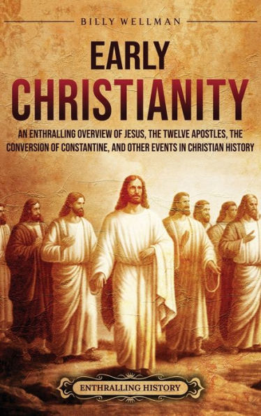 Early Christianity: An Enthralling Overview of Jesus, the Twelve Apostles, the Conversion of Constantine, and Other Events in Christian History