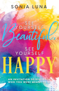 Title: See Yourself Beautiful, See Yourself Happy: An Invitation to Discover Who You Were Meant to Be, Author: Sonia Luna