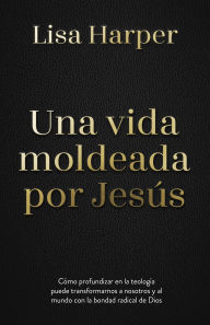 Title: Una vida moldeada por Jesús: Cómo profundizar en la teología puede transformarnos a nosotros y al mundo con la bondad radical de Dios, Author: Lisa Harper