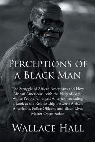 Title: Perceptions of a Black Man: The Struggle of African Americans and How African Americans, with the Help of Some White People, Changed America, Including a Look at the Relationship between African Americans, Police Officers, and Black Lives Matter Organizat, Author: Wallace Hall