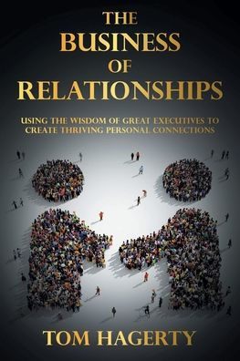 the Business of Relationships: Using Wisdom Great Executives to Create Thriving Personal Connections