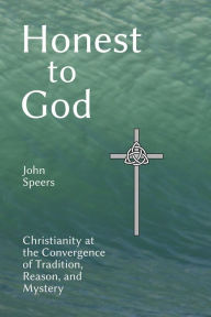 Title: Honest to God: Christianity at the Convergence of Tradition, Reason, and Mystery, Author: John Speers